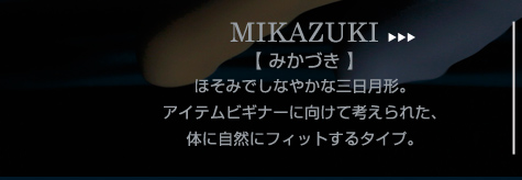 MIKAZUKI

【 みかづき 】

ほそみでしなやかな三日月形。

アイテムビギナーに向けて考えられた、

体に自然にフィットするタイプ。
